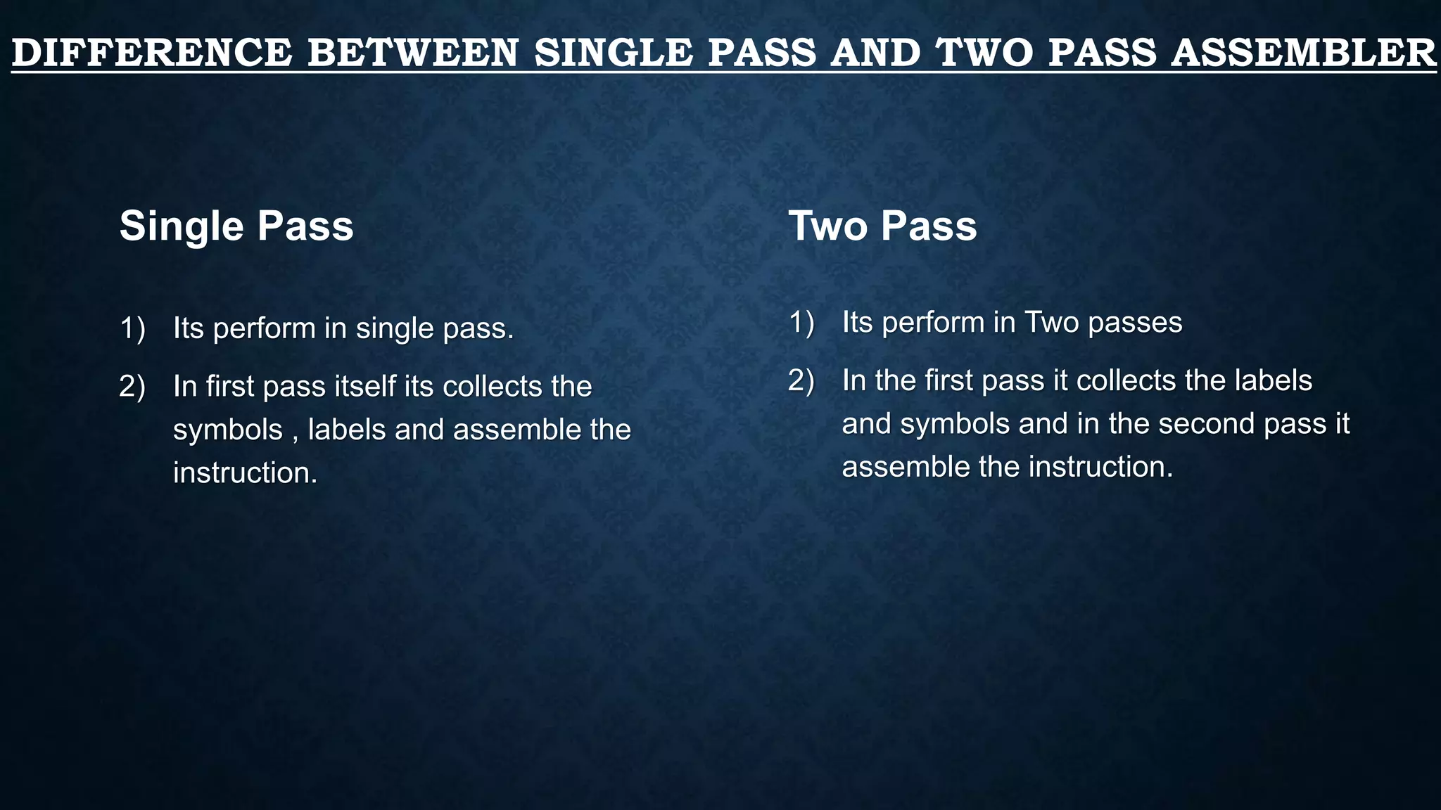 DIFFERENCE BETWEEN SINGLE PASS AND TWO PASS ASSEMBLER
1) Its perform in single pass.
2) In first pass itself its collects the
symbols , labels and assemble the
instruction.
1) Its perform in Two passes
2) In the first pass it collects the labels
and symbols and in the second pass it
assemble the instruction.
Single Pass Two Pass
 