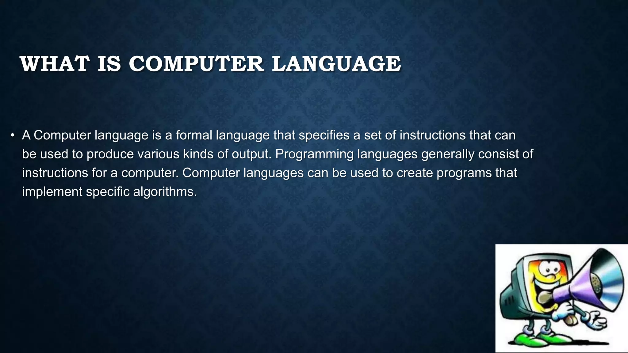 WHAT IS COMPUTER LANGUAGE
• A Computer language is a formal language that specifies a set of instructions that can
be used to produce various kinds of output. Programming languages generally consist of
instructions for a computer. Computer languages can be used to create programs that
implement specific algorithms.
 