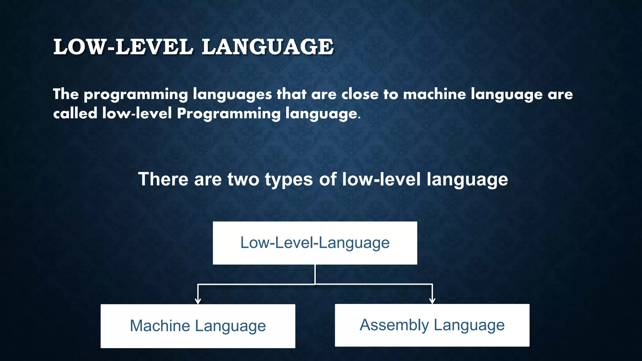 LOW-LEVEL LANGUAGE
The programming languages that are close to machine language are
called low-level Programming language.
There are two types of low-level language
Low-Level-Language
Machine Language Assembly Language
 