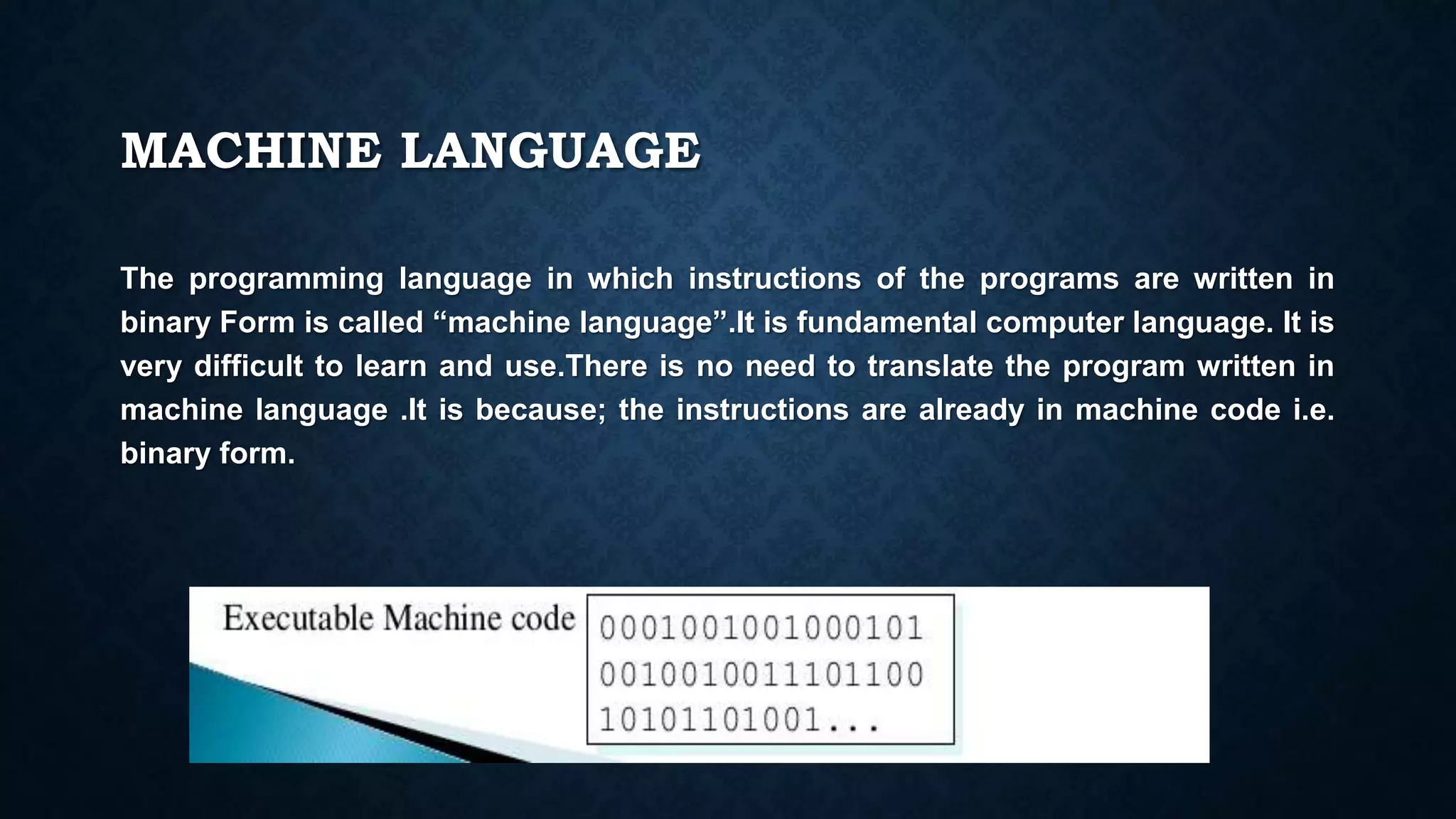 MACHINE LANGUAGE
The programming language in which instructions of the programs are written in
binary Form is called “machine language”.It is fundamental computer language. It is
very difficult to learn and use.There is no need to translate the program written in
machine language .It is because; the instructions are already in machine code i.e.
binary form.
 