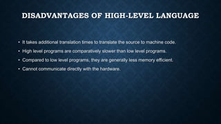 DISADVANTAGES OF HIGH-LEVEL LANGUAGE
• It takes additional translation times to translate the source to machine code.
• High level programs are comparatively slower than low level programs.
• Compared to low level programs, they are generally less memory efficient.
• Cannot communicate directly with the hardware.
 