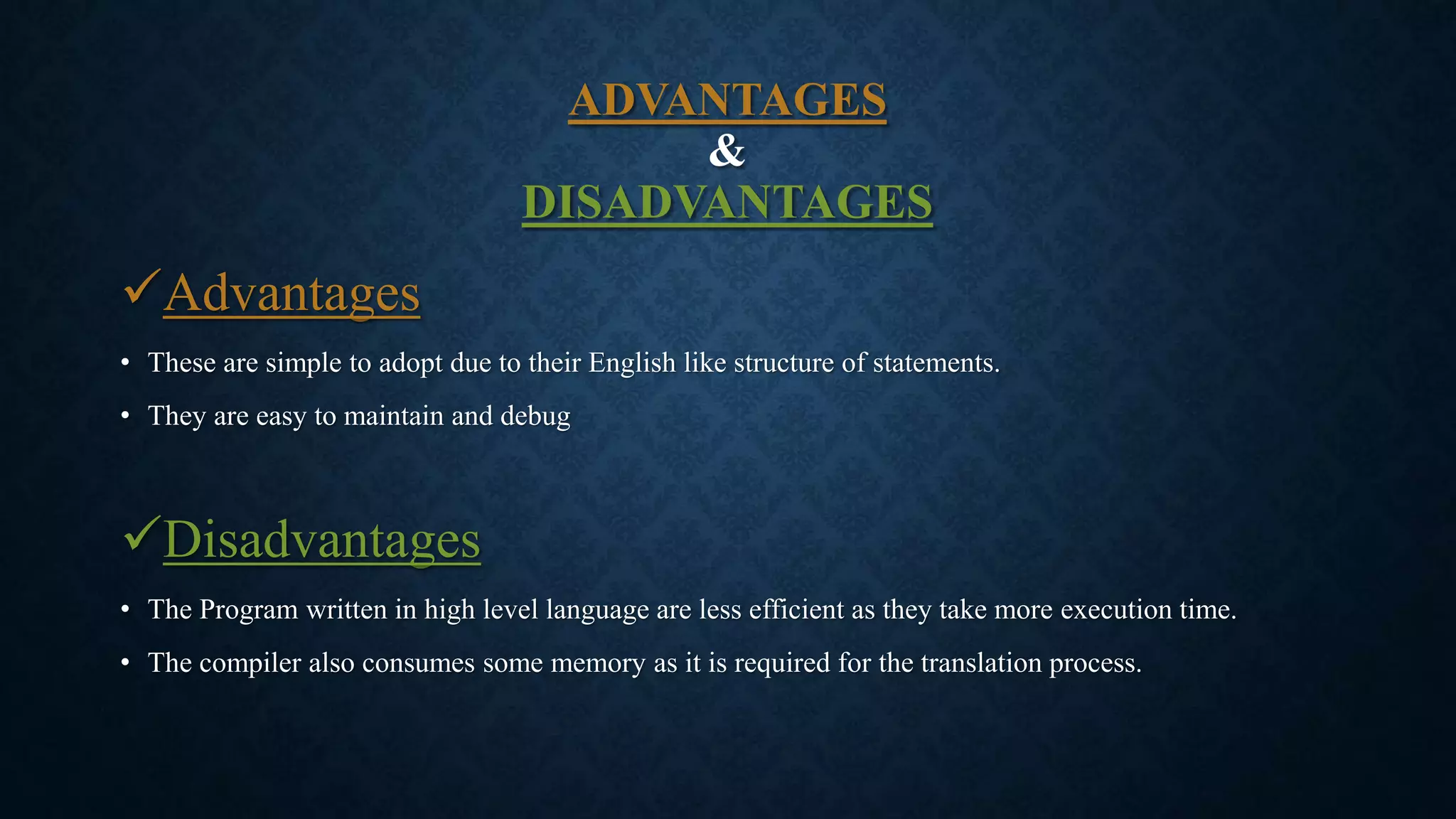 ADVANTAGES
&
DISADVANTAGES
Advantages
• These are simple to adopt due to their English like structure of statements.
• They are easy to maintain and debug
Disadvantages
• The Program written in high level language are less efficient as they take more execution time.
• The compiler also consumes some memory as it is required for the translation process.
 