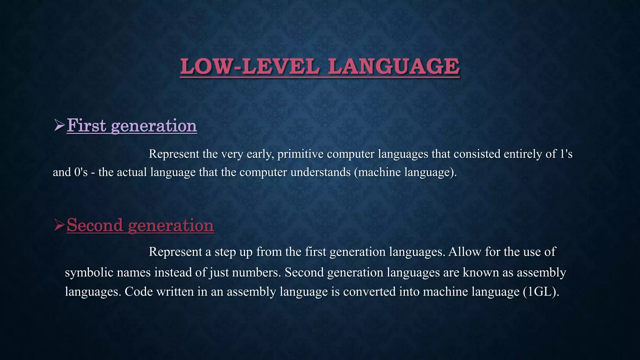 LOW-LEVEL LANGUAGE
First generation
Represent the very early, primitive computer languages that consisted entirely of 1's
and 0's - the actual language that the computer understands (machine language).
Second generation
Represent a step up from the first generation languages. Allow for the use of
symbolic names instead of just numbers. Second generation languages are known as assembly
languages. Code written in an assembly language is converted into machine language (1GL).
 