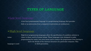TYPES OF LANGUAGE
Low-level language
A low-level programming language is a programming language that provides
little or no abstraction from a computer's instruction set architecture
High-level language
High-level programming languages allow the specification of a problem solution in
terms closer to those used by human beings. These languages were designed to make
programming far easier, less error-prone and to remove the programmer from having to
know the details of the internal structure of a particular computer. This
language is used in third generation.
 