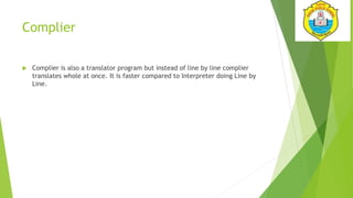 Complier
 Complier is also a translator program but instead of line by line complier
translates whole at once. It is faster compared to Interpreter doing Line by
Line.
 