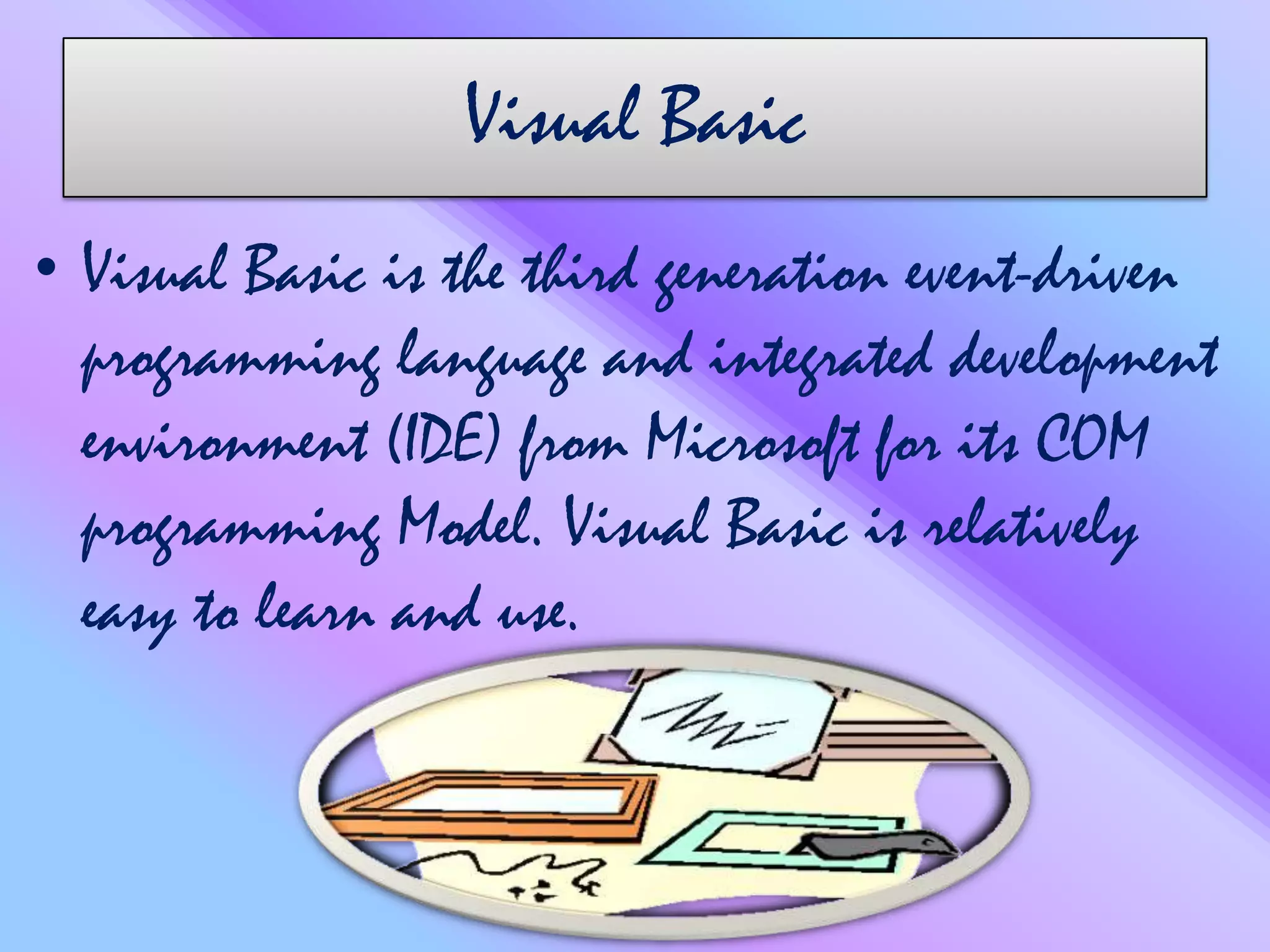 Visual Basic
• Visual Basic is the third generation event-driven
programming language and integrated development
environment (IDE) from Microsoft for its COM
programming Model. Visual Basic is relatively
easy to learn and use.
 