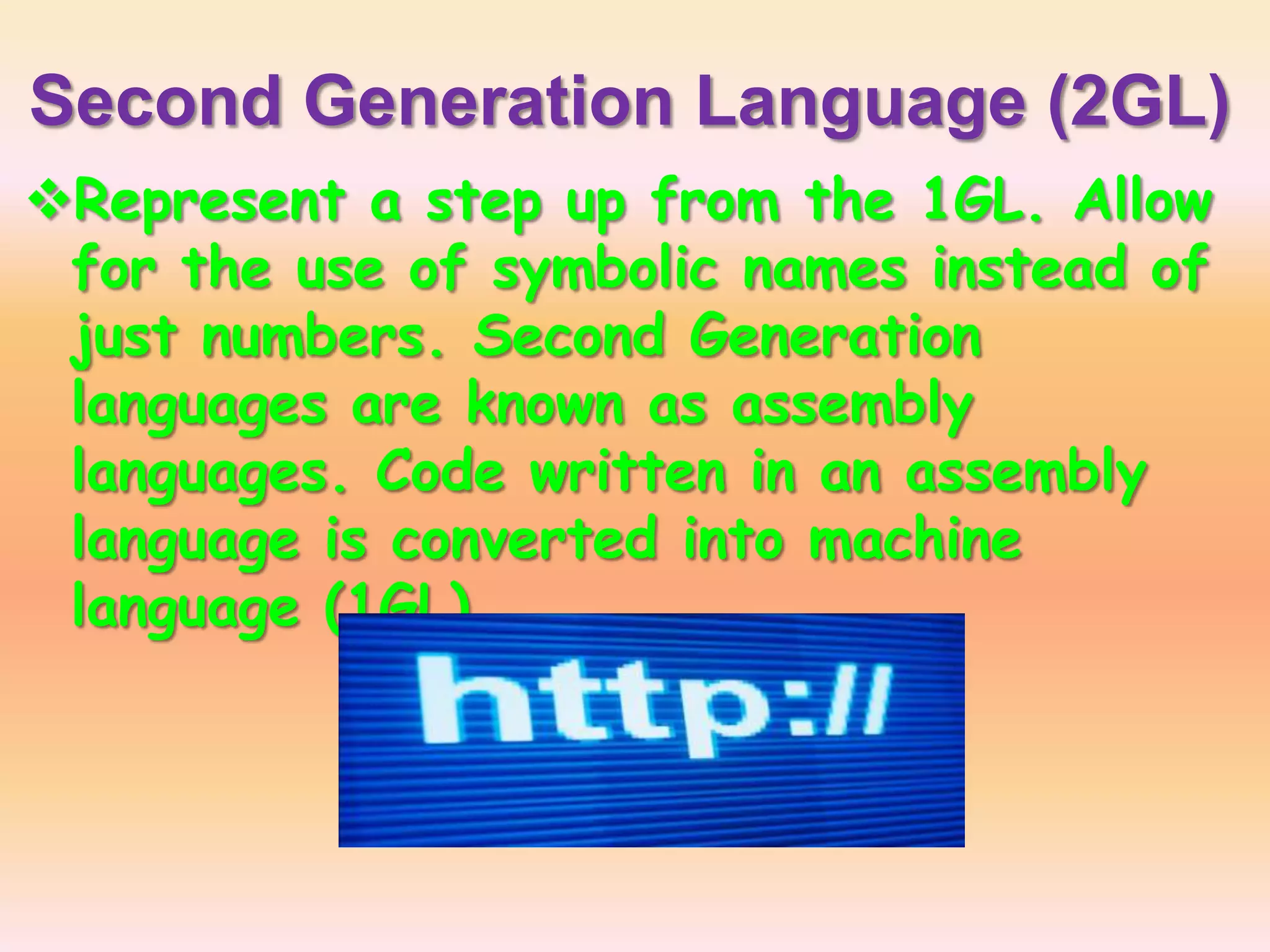 Second Generation Language (2GL)
Represent a step up from the 1GL. Allow
for the use of symbolic names instead of
just numbers. Second Generation
languages are known as assembly
languages. Code written in an assembly
language is converted into machine
language (1GL)
 