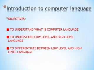 *OBJECTIVES:
TO UNDERSTAND WHAT IS COMPUTER LANGUAGE
TO UNDERSTAND LOW LEVEL AND HIGH LEVEL
LANGUAGE
TO DIFFERENTIATE BETWEEN LOW LEVEL AND HIGH
LEVEL LANGUAGE
 