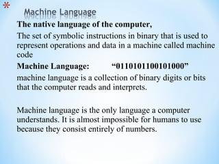 The native language of the computer,
The set of symbolic instructions in binary that is used to
represent operations and data in a machine called machine
code
Machine Language: “0110101100101000”
machine language is a collection of binary digits or bits
that the computer reads and interprets.
Machine language is the only language a computer
understands. It is almost impossible for humans to use
because they consist entirely of numbers.
 