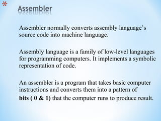 Assembler normally converts assembly language’s
source code into machine language.
Assembly language is a family of low-level languages
for programming computers. It implements a symbolic
representation of code.
An assembler is a program that takes basic computer
instructions and converts them into a pattern of
bits ( 0 & 1) that the computer runs to produce result.
 