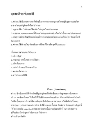 6
คุณสมบัติของขั้นตอนวิธี
1. ขั้นตอนวิธีเป็นกระบวนการที่สร้างขึ้นมาจากกลุ่มของกฎเกณฑ์ อาจอยู่ในรูปแบบประโยค
ภาษาอังกฤษ สัญลักษณ์หรือคาสั่งจาลอง
2. กฎเกณฑ์ที่สร้างขั้นตอนวิธีจะต้องไม่คลุมเครือ(definiteness)
3. การประมวลผล operations ที่กาหนดโดยกฎเกณฑ์จะต้องเป็นลาดับที่แน่นอน(effectiveness)
4. กระบวนวิธีการต้องให้ผลลัพธ์ตามที่กาหนดในปัญหา โดยออกแบบให้อยู่ในรูปแบบทั่วไป
(generality)
5. ขั้นตอนวิธีต้องอยู่ในรูปของขั้นตอนวิธีการที่มีการสิ้นสุดได้(finiteness)
ขั้นตอนการทางานของโปรแกรม
1. เข้าใจปัญหา
2. วางแผนลาดับขั้นตอนการแก้ปัญหา
3. เขียนโปรแกรม
4. แปลงโปรแกรมเป็นภาษาเครื่อง
5. ทดสอบโปรแกรม
6. นาโปรแกรมไปใช้
ผังงาน (Flowchart)
ผังงาน เป็นขั้นตอนวิธีที่เขียนโดยใช้รูปสัญลักษณ์ มีเส้นเชื่อมและหัวลูกศรบอกขั้นตอนการ
ทางาน การเขียนขั้นตอนวิธีด้วยวิธีนี้เป็นที่นิยมมากกว่าแบบอื่น ๆ เนื่องจากมีเส้นลากโยงใยทา
ให้เห็นขั้นตอนการทางานที่ชัดเจน มีลูกศรกากับทิศทางการทางานช่วยให้เข้าใจง่ายขึ้น และ
สามารถตรวจสอบความถูกต้องได้ง่าย มักใช้เขียนแทนขั้นตอน คาอธิบาย ข้อความ หรือคาพูด ที่
ใช้ในอัลกอริทึม (Algorithm) เพราะการนาเสนอขั้นตอนของงานให้เข้าใจตรงกัน ระหว่าง
ผู้เกี่ยวข้อง ด้วยคาพูด หรือข้อความทาได้ยากกว่า
ผังงานมี 2 ชนิด คือ
 