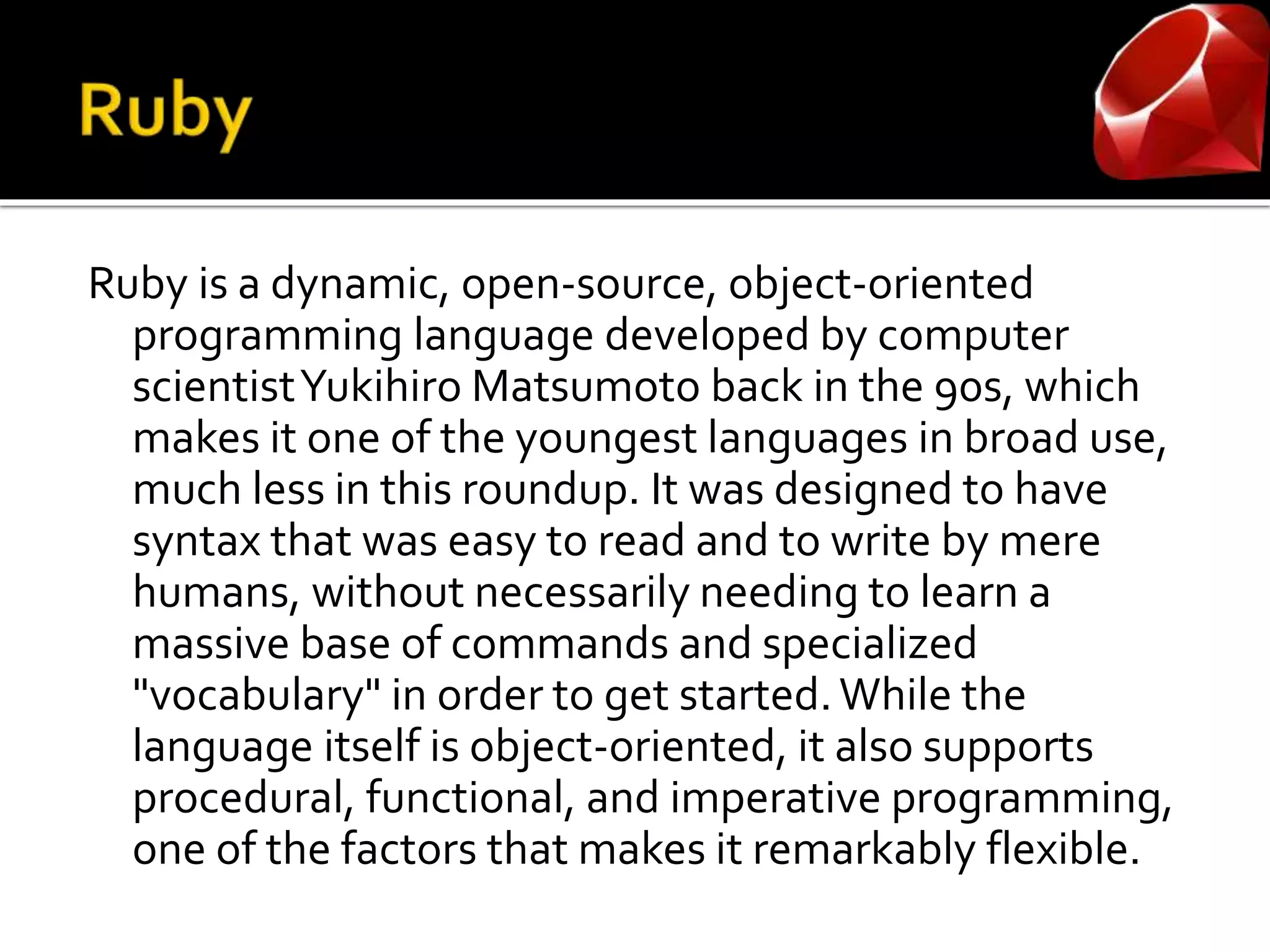 Ruby is a dynamic, open-source, object-oriented
programming language developed by computer
scientistYukihiro Matsumoto back in the 90s, which
makes it one of the youngest languages in broad use,
much less in this roundup. It was designed to have
syntax that was easy to read and to write by mere
humans, without necessarily needing to learn a
massive base of commands and specialized
"vocabulary" in order to get started.While the
language itself is object-oriented, it also supports
procedural, functional, and imperative programming,
one of the factors that makes it remarkably flexible.
 