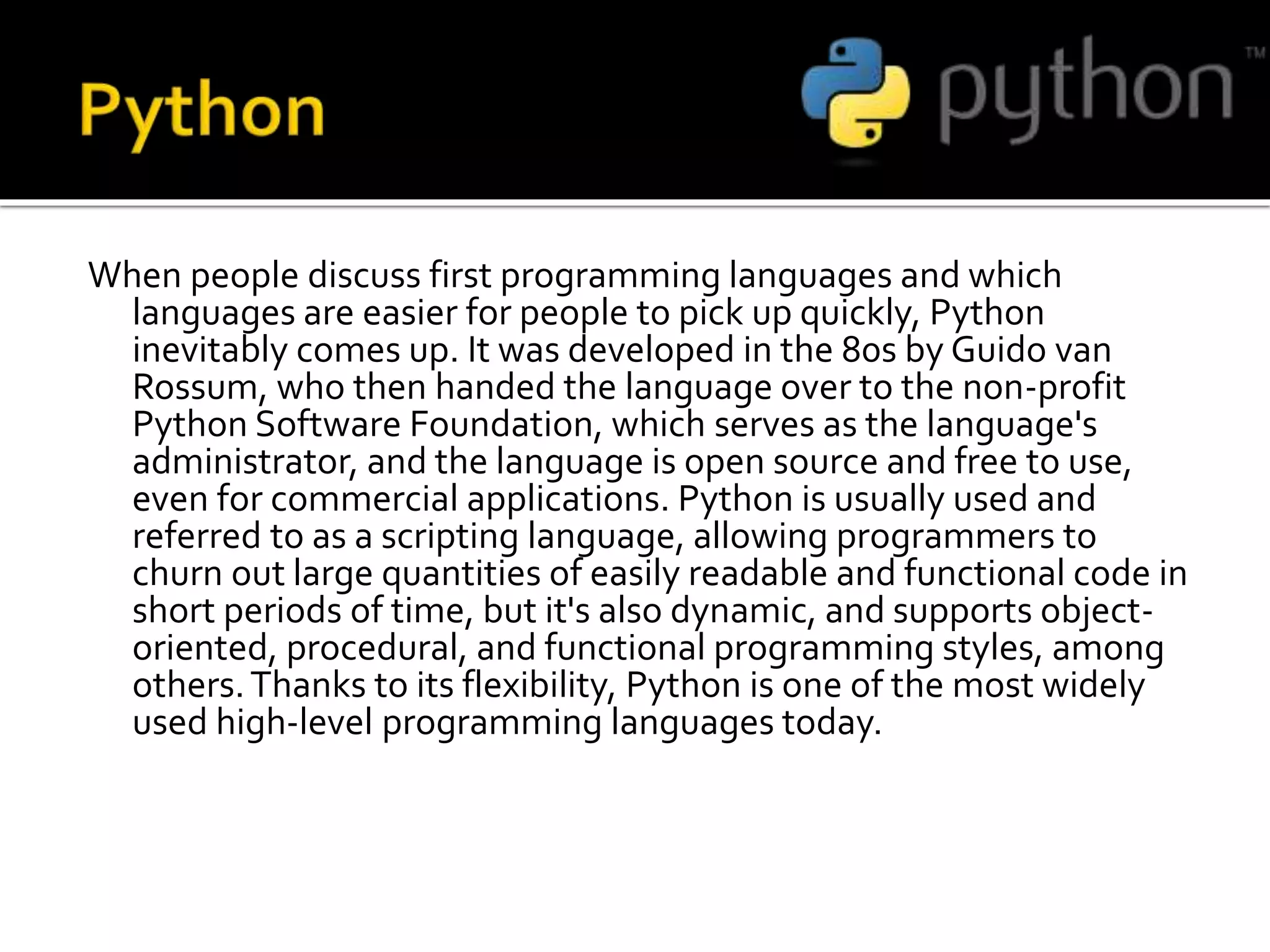 When people discuss first programming languages and which
languages are easier for people to pick up quickly, Python
inevitably comes up. It was developed in the 80s by Guido van
Rossum, who then handed the language over to the non-profit
Python Software Foundation, which serves as the language's
administrator, and the language is open source and free to use,
even for commercial applications. Python is usually used and
referred to as a scripting language, allowing programmers to
churn out large quantities of easily readable and functional code in
short periods of time, but it's also dynamic, and supports object-
oriented, procedural, and functional programming styles, among
others.Thanks to its flexibility, Python is one of the most widely
used high-level programming languages today.
 
