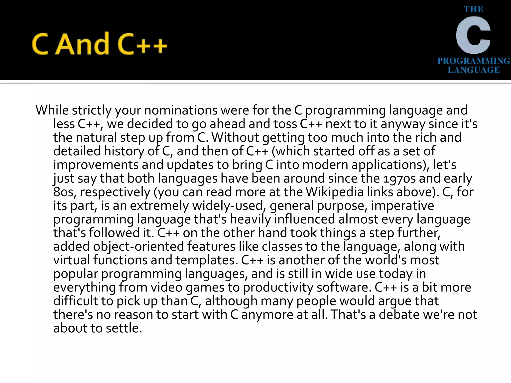 While strictly your nominations were for the C programming language and
less C++, we decided to go ahead and toss C++ next to it anyway since it's
the natural step up from C.Without getting too much into the rich and
detailed history of C, and then of C++ (which started off as a set of
improvements and updates to bring C into modern applications), let's
just say that both languages have been around since the 1970s and early
80s, respectively (you can read more at theWikipedia links above). C, for
its part, is an extremely widely-used, general purpose, imperative
programming language that's heavily influenced almost every language
that's followed it. C++ on the other hand took things a step further,
added object-oriented features like classes to the language, along with
virtual functions and templates. C++ is another of the world's most
popular programming languages, and is still in wide use today in
everything from video games to productivity software. C++ is a bit more
difficult to pick up than C, although many people would argue that
there's no reason to start with C anymore at all.That's a debate we're not
about to settle.
 