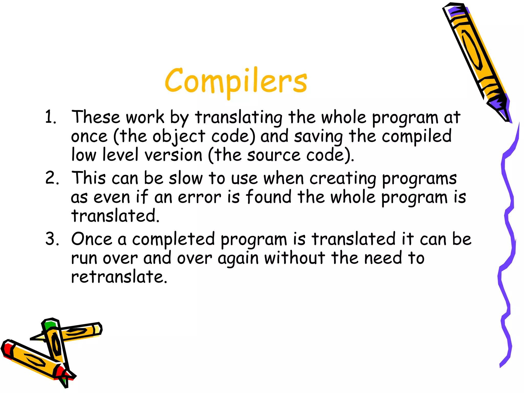 Compilers
1. These work by translating the whole program at
once (the object code) and saving the compiled
low level version (the source code).
2. This can be slow to use when creating programs
as even if an error is found the whole program is
translated.
3. Once a completed program is translated it can be
run over and over again without the need to
retranslate.
 