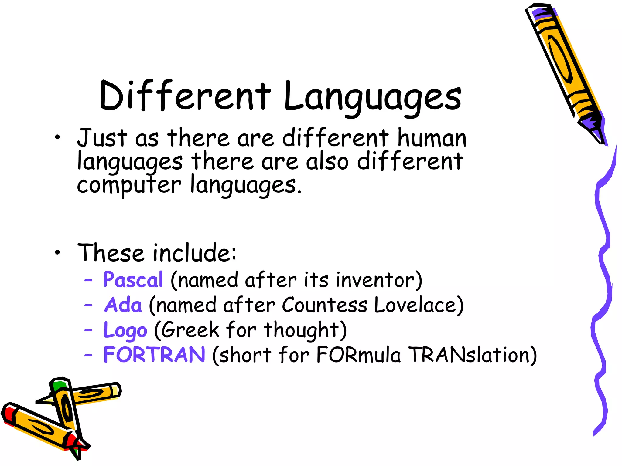 Different Languages
• Just as there are different human
languages there are also different
computer languages.
• These include:
– Pascal (named after its inventor)
– Ada (named after Countess Lovelace)
– Logo (Greek for thought)
– FORTRAN (short for FORmula TRANslation)
 
