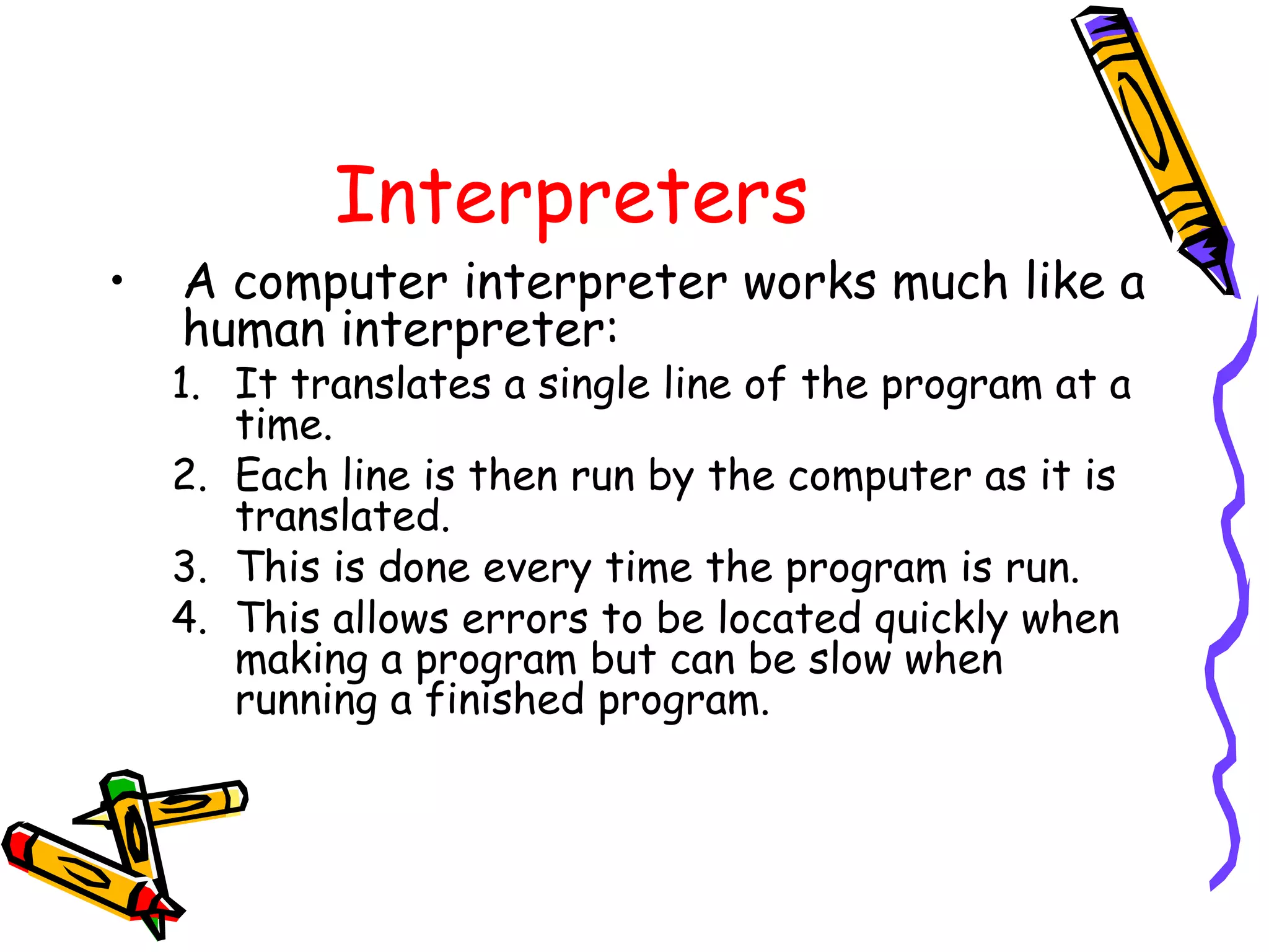 Interpreters
• A computer interpreter works much like a
human interpreter:
1. It translates a single line of the program at a
time.
2. Each line is then run by the computer as it is
translated.
3. This is done every time the program is run.
4. This allows errors to be located quickly when
making a program but can be slow when
running a finished program.
 