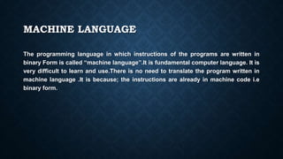 MACHINE LANGUAGE
The programming language in which instructions of the programs are written in
binary Form is called “machine language”.It is fundamental computer language. It is
very difficult to learn and use.There is no need to translate the program written in
machine language .It is because; the instructions are already in machine code i.e
binary form.
 