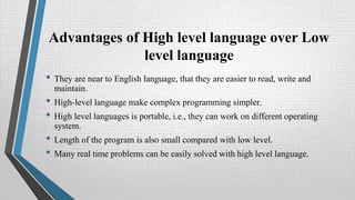 Advantages of High level language over Low
level language
• They are near to English language, that they are easier to read, write and
maintain.
• High-level language make complex programming simpler.
• High level languages is portable, i.e., they can work on different operating
system.
• Length of the program is also small compared with low level.
• Many real time problems can be easily solved with high level language.
 