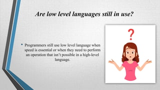 Are low level languages still in use?
• Programmers still use low level language when
speed is essential or when they need to perform
an operation that isn’t possible in a high-level
language.
 
