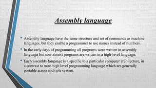 Assembly language
• Assembly language have the same structure and set of commands as machine
languages, but they enable a programmer to use names instead of numbers.
• In the early days of programming all programs were written in assembly
language but now almost programs are written in a high-level language.
• Each assembly language is a specific to a particular computer architecture, in
a contrast to most high level programming language which are generally
portable across multiple system.
 