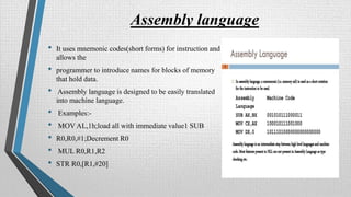Assembly language
• It uses mnemonic codes(short forms) for instruction and
allows the
• programmer to introduce names for blocks of memory
that hold data.
• Assembly language is designed to be easily translated
into machine language.
• Examples:-
• MOV AL,1h;load all with immediate value1 SUB
• R0,R0,#1;Decrement R0
• MUL R0,R1,R2
• STR R0,[R1,#20]
 
