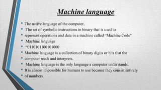 Machine language
• The native language of the computer,
• The set of symbolic instructions in binary that is used to
• represent operations and data in a machine called “Machine Code"
• Machine language
• “0110101100101000
• Machine language is a collection of binary digits or bits that the
• computer reads and interprets.
• Machine language is the only language a computer understands.
• It is almost impossible for humans to use because they consist entirely
• of numbers.
 