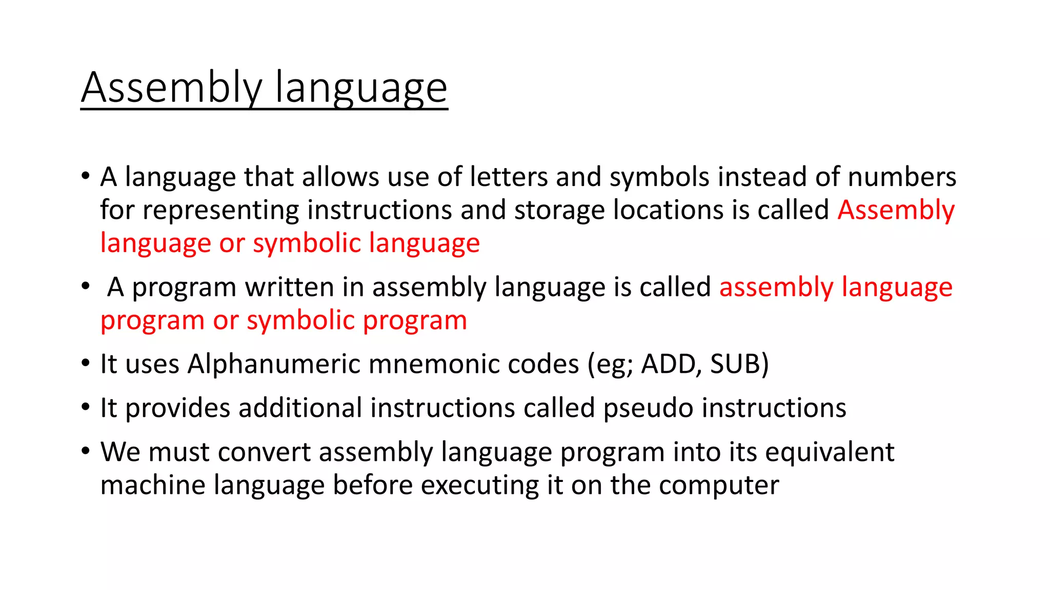 Assembly language
• A language that allows use of letters and symbols instead of numbers
for representing instructions and storage locations is called Assembly
language or symbolic language
• A program written in assembly language is called assembly language
program or symbolic program
• It uses Alphanumeric mnemonic codes (eg; ADD, SUB)
• It provides additional instructions called pseudo instructions
• We must convert assembly language program into its equivalent
machine language before executing it on the computer
 