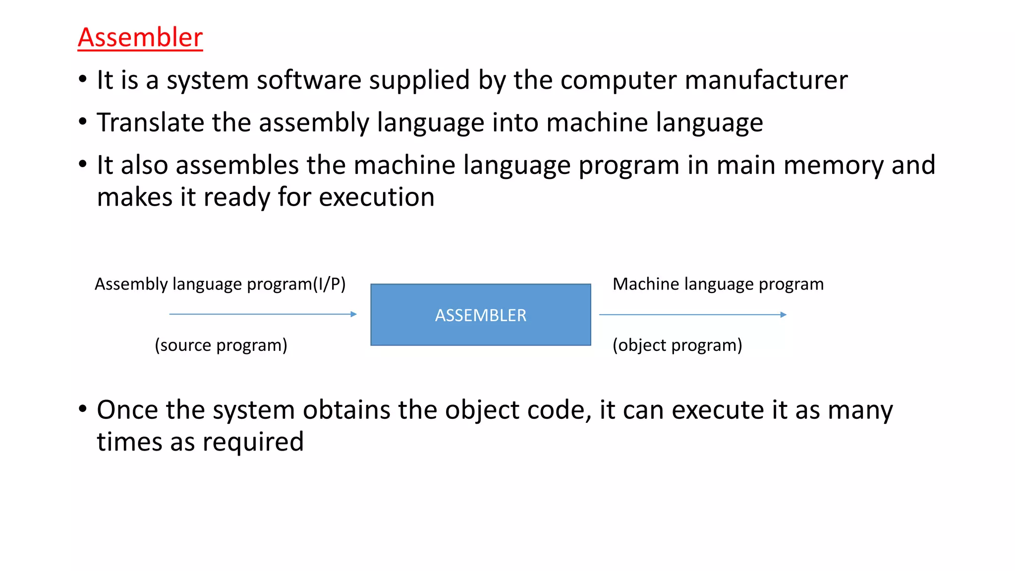 Assembler
• It is a system software supplied by the computer manufacturer
• Translate the assembly language into machine language
• It also assembles the machine language program in main memory and
makes it ready for execution
• Once the system obtains the object code, it can execute it as many
times as required
ASSEMBLER
Assembly language program(I/P) Machine language program
(source program) (object program)
 