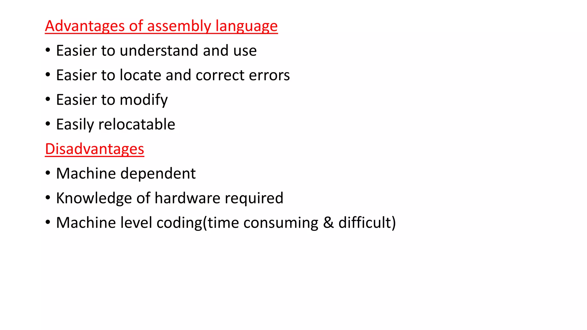 Advantages of assembly language
• Easier to understand and use
• Easier to locate and correct errors
• Easier to modify
• Easily relocatable
Disadvantages
• Machine dependent
• Knowledge of hardware required
• Machine level coding(time consuming & difficult)
 