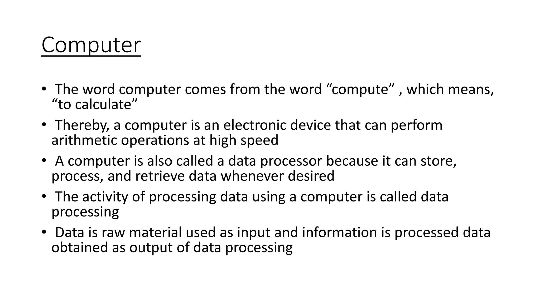 Computer
• The word computer comes from the word “compute” , which means,
“to calculate”
• Thereby, a computer is an electronic device that can perform
arithmetic operations at high speed
• A computer is also called a data processor because it can store,
process, and retrieve data whenever desired
• The activity of processing data using a computer is called data
processing
• Data is raw material used as input and information is processed data
obtained as output of data processing
 
