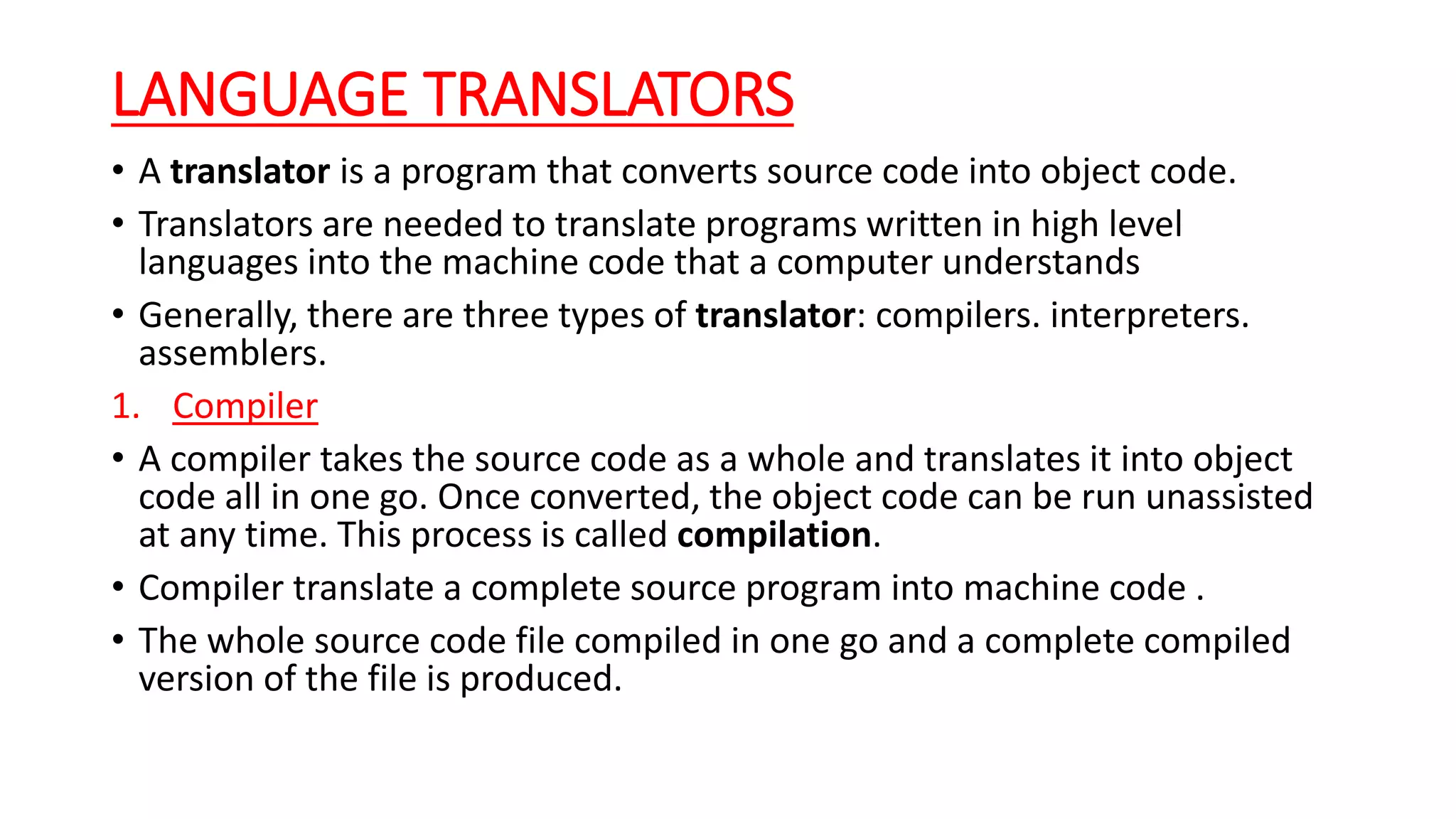 LANGUAGE TRANSLATORS
• A translator is a program that converts source code into object code.
• Translators are needed to translate programs written in high level
languages into the machine code that a computer understands
• Generally, there are three types of translator: compilers. interpreters.
assemblers.
1. Compiler
• A compiler takes the source code as a whole and translates it into object
code all in one go. Once converted, the object code can be run unassisted
at any time. This process is called compilation.
• Compiler translate a complete source program into machine code .
• The whole source code file compiled in one go and a complete compiled
version of the file is produced.
 