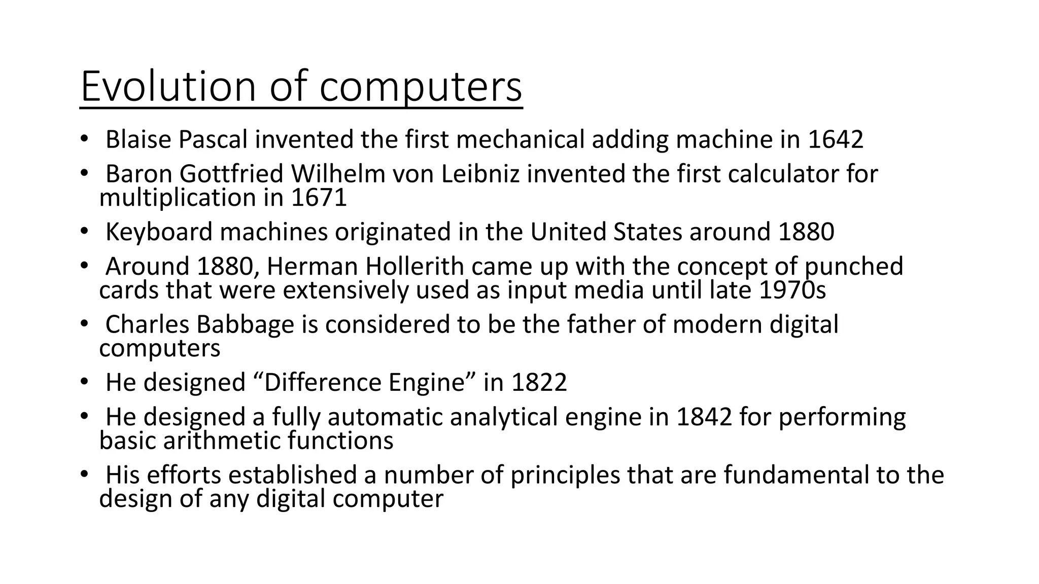 Evolution of computers
• Blaise Pascal invented the first mechanical adding machine in 1642
• Baron Gottfried Wilhelm von Leibniz invented the first calculator for
multiplication in 1671
• Keyboard machines originated in the United States around 1880
• Around 1880, Herman Hollerith came up with the concept of punched
cards that were extensively used as input media until late 1970s
• Charles Babbage is considered to be the father of modern digital
computers
• He designed “Difference Engine” in 1822
• He designed a fully automatic analytical engine in 1842 for performing
basic arithmetic functions
• His efforts established a number of principles that are fundamental to the
design of any digital computer
 