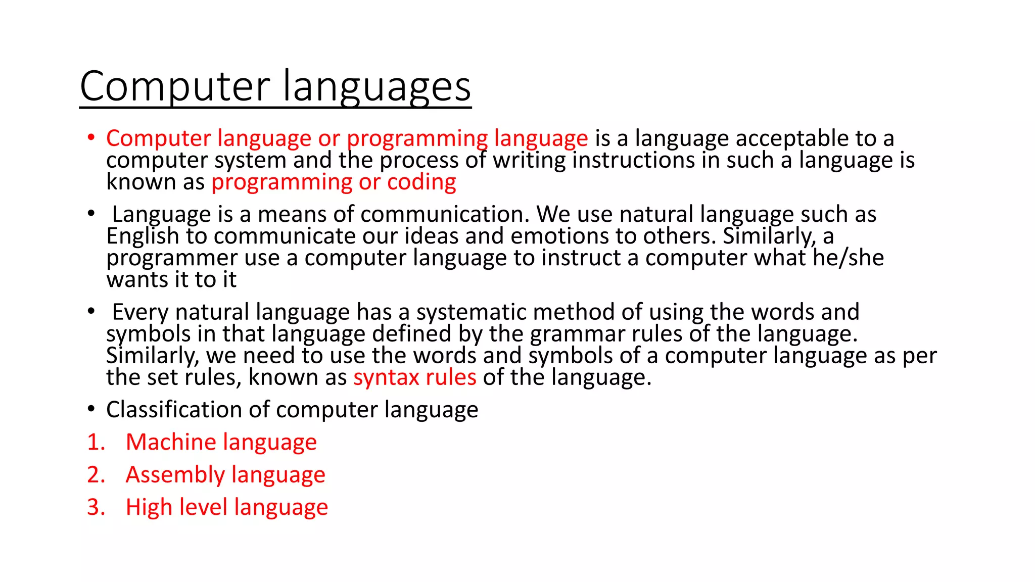 Computer languages
• Computer language or programming language is a language acceptable to a
computer system and the process of writing instructions in such a language is
known as programming or coding
• Language is a means of communication. We use natural language such as
English to communicate our ideas and emotions to others. Similarly, a
programmer use a computer language to instruct a computer what he/she
wants it to it
• Every natural language has a systematic method of using the words and
symbols in that language defined by the grammar rules of the language.
Similarly, we need to use the words and symbols of a computer language as per
the set rules, known as syntax rules of the language.
• Classification of computer language
1. Machine language
2. Assembly language
3. High level language
 