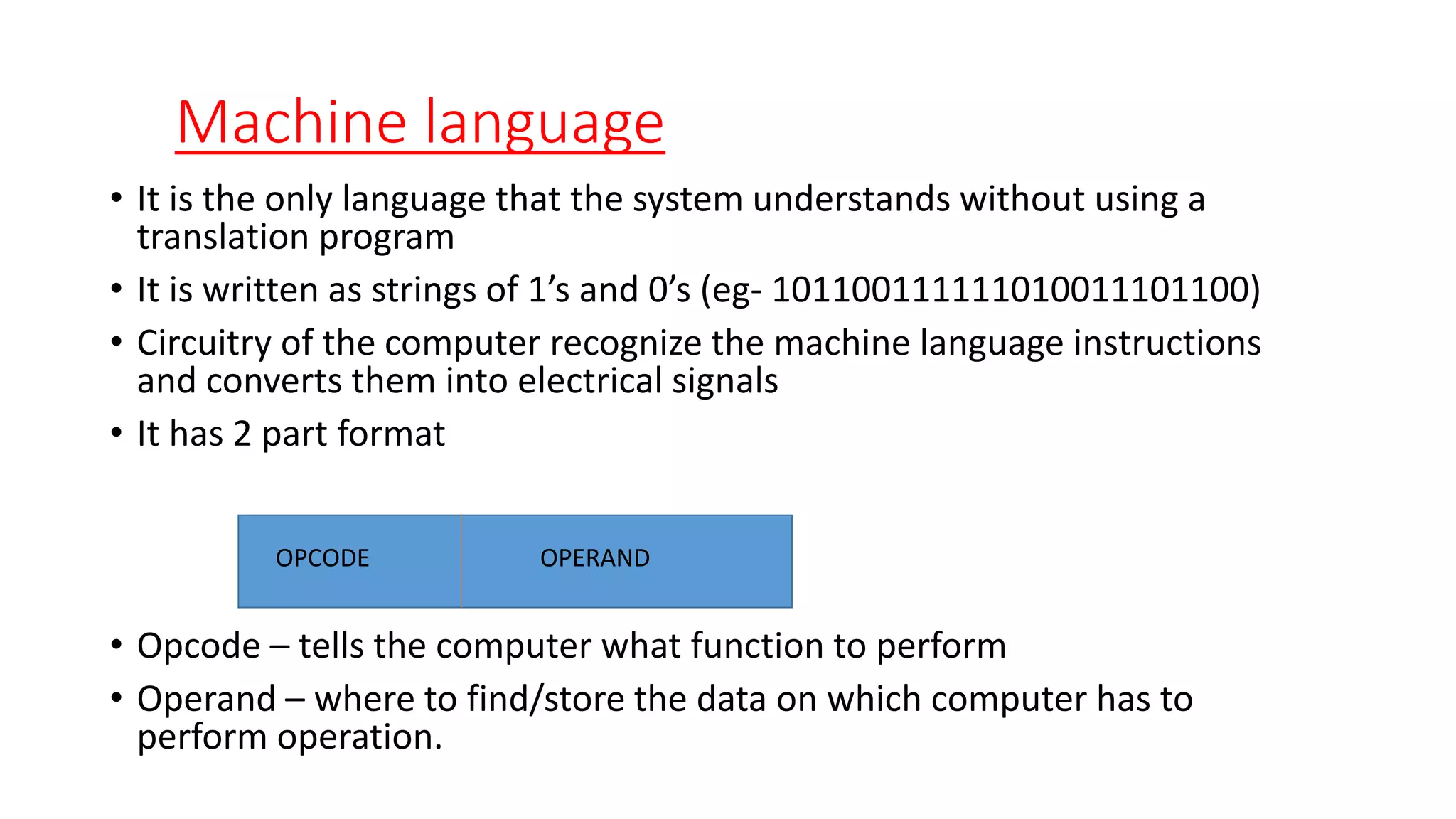 Machine language
• It is the only language that the system understands without using a
translation program
• It is written as strings of 1’s and 0’s (eg- 101100111111010011101100)
• Circuitry of the computer recognize the machine language instructions
and converts them into electrical signals
• It has 2 part format
• Opcode – tells the computer what function to perform
• Operand – where to find/store the data on which computer has to
perform operation.
OPCODE OPERAND
 