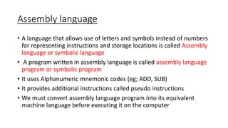 Assembly language
• A language that allows use of letters and symbols instead of numbers
for representing instructions and storage locations is called Assembly
language or symbolic language
• A program written in assembly language is called assembly language
program or symbolic program
• It uses Alphanumeric mnemonic codes (eg; ADD, SUB)
• It provides additional instructions called pseudo instructions
• We must convert assembly language program into its equivalent
machine language before executing it on the computer
 