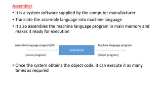 Assembler
• It is a system software supplied by the computer manufacturer
• Translate the assembly language into machine language
• It also assembles the machine language program in main memory and
makes it ready for execution
• Once the system obtains the object code, it can execute it as many
times as required
ASSEMBLER
Assembly language program(I/P) Machine language program
(source program) (object program)
 