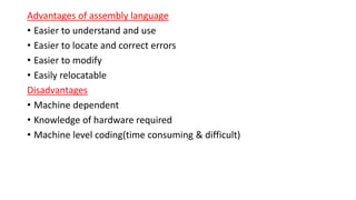 Advantages of assembly language
• Easier to understand and use
• Easier to locate and correct errors
• Easier to modify
• Easily relocatable
Disadvantages
• Machine dependent
• Knowledge of hardware required
• Machine level coding(time consuming & difficult)
 