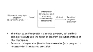 • The input to an interpreter is a source program, but unlike a
compiler its output is the result of program execution instead of
object program.
• Repeated interpretation(translation + execution)of a program is
necessary for its repeated execution
 