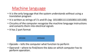 Machine language
• It is the only language that the system understands without using a
translation program
• It is written as strings of 1’s and 0’s (eg- 101100111111010011101100)
• Circuitry of the computer recognize the machine language instructions
and converts them into electrical signals
• It has 2 part format
• Opcode – tells the computer what function to perform
• Operand – where to find/store the data on which computer has to
perform operation.
OPCODE OPERAND
 