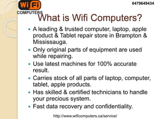 What is Wifi Computers?
 A leading & trusted computer, laptop, apple
product & Tablet repair store in Brampton &
Mississauga.
 Only original parts of equipment are used
while repairing.
 Use latest machines for 100% accurate
result.
 Carries stock of all parts of laptop, computer,
tablet, apple products.
 Has skilled & certified technicians to handle
your precious system.
 Fast data recovery and confidentiality.
6479649434
http://www.wificomputers.ca/service/
 