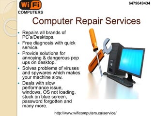 Computer Repair Services
 Repairs all brands of
PC’s/Desktops.
 Free diagnosis with quick
service.
 Provide solutions for
annoying & dangerous pop
ups on desktop.
 Solves problems of viruses
and spywares which makes
your machine slow.
 Deals with slow
performance issue,
windows, OS not loading,
stuck on blue screen,
password forgotten and
many more.
6479649434
http://www.wificomputers.ca/service/
 