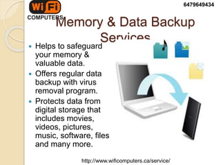Memory & Data Backup
Services
 Helps to safeguard
your memory &
valuable data.
 Offers regular data
backup with virus
removal program.
 Protects data from
digital storage that
includes movies,
videos, pictures,
music, software, files
and many more.
6479649434
http://www.wificomputers.ca/service/
 