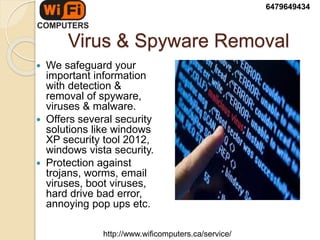 Virus & Spyware Removal
 We safeguard your
important information
with detection &
removal of spyware,
viruses & malware.
 Offers several security
solutions like windows
XP security tool 2012,
windows vista security.
 Protection against
trojans, worms, email
viruses, boot viruses,
hard drive bad error,
annoying pop ups etc.
6479649434
http://www.wificomputers.ca/service/
 