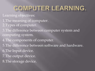 Learning objectives:
1.The meaning of computer.
2.Types of computer.
3.The difference between computer system and
computing system.
4.The components of computer.
5.The difference between software and hardware.
6.The Input device.
7.The output device.
8.The storage device.
 