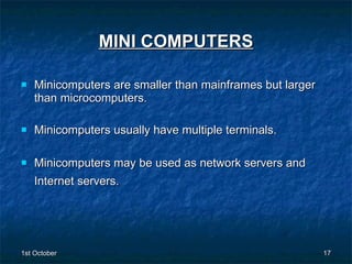 MINI COMPUTERS Minicomputers are smaller than mainframes but larger than microcomputers.  Minicomputers usually have multiple terminals. Minicomputers may be used as network servers and Internet servers.   