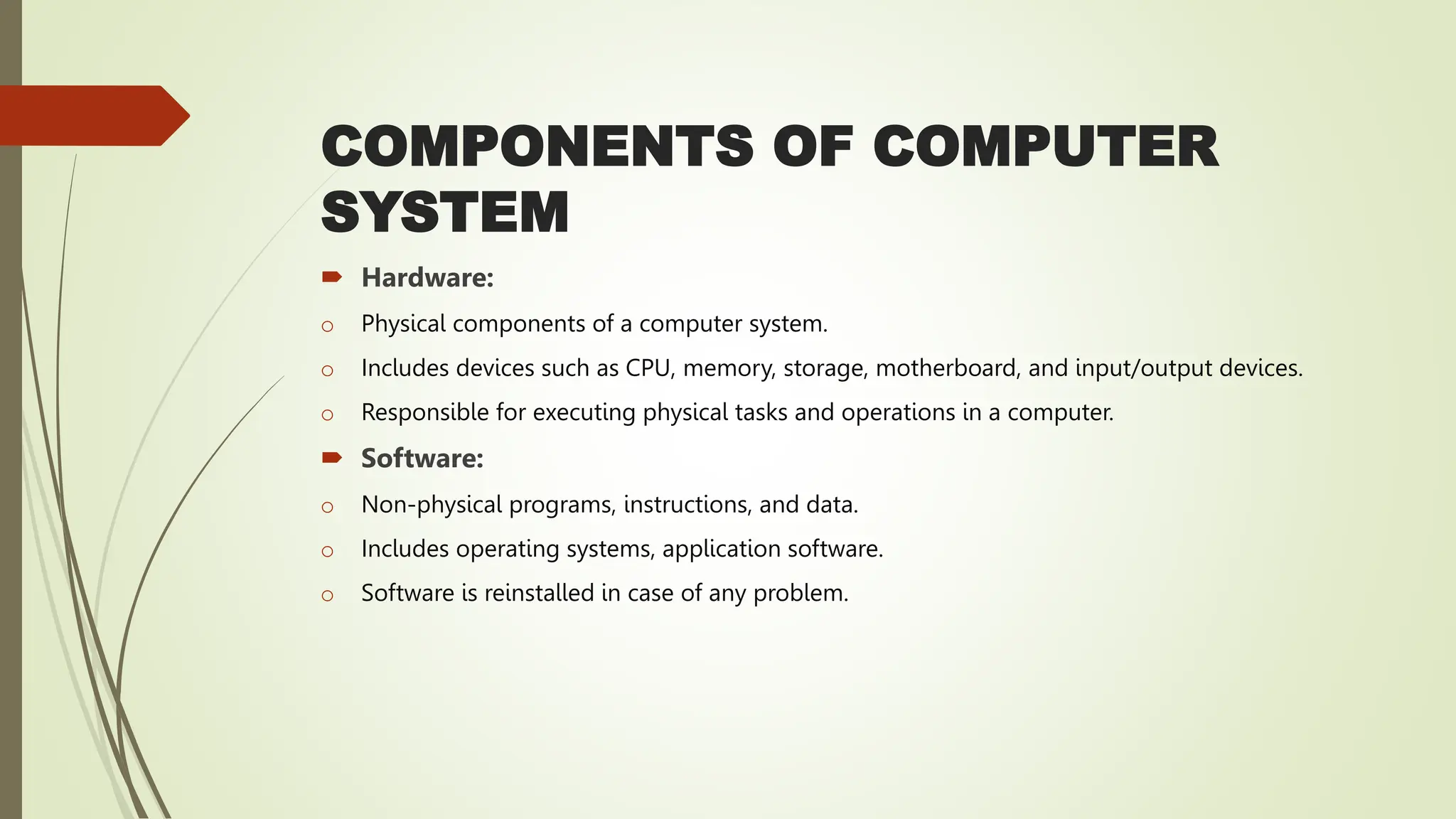 COMPONENTS OF COMPUTER
SYSTEM
 Hardware:
o Physical components of a computer system.
o Includes devices such as CPU, memory, storage, motherboard, and input/output devices.
o Responsible for executing physical tasks and operations in a computer.
 Software:
o Non-physical programs, instructions, and data.
o Includes operating systems, application software.
o Software is reinstalled in case of any problem.
 