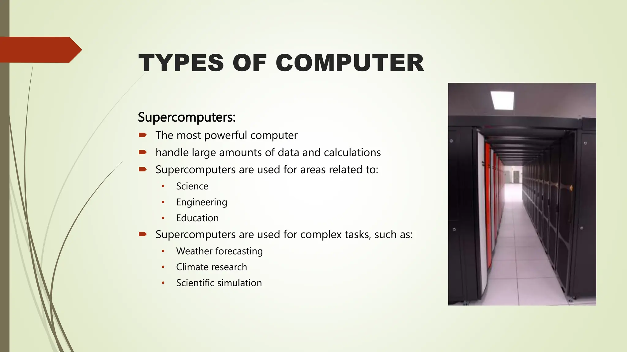 TYPES OF COMPUTER
Supercomputers:
 The most powerful computer
 handle large amounts of data and calculations
 Supercomputers are used for areas related to:
• Science
• Engineering
• Education
 Supercomputers are used for complex tasks, such as:
• Weather forecasting
• Climate research
• Scientific simulation
 