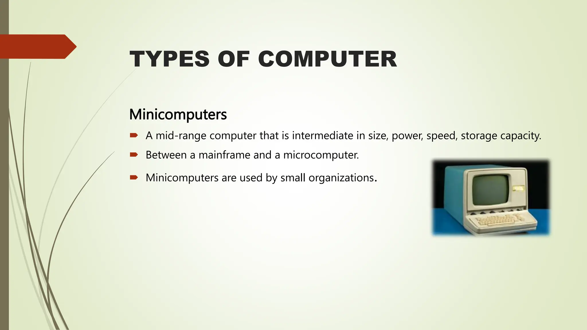 TYPES OF COMPUTER
Minicomputers
 A mid-range computer that is intermediate in size, power, speed, storage capacity.
 Between a mainframe and a microcomputer.
 Minicomputers are used by small organizations.
 
