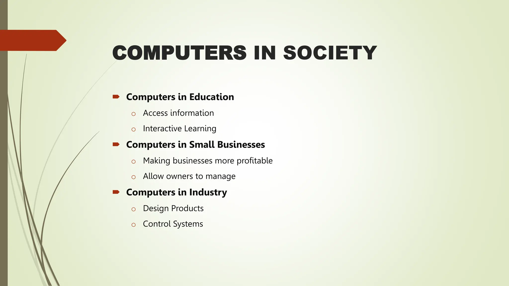 COMPUTERS IN SOCIETY
 Computers in Education
o Access information
o Interactive Learning
 Computers in Small Businesses
o Making businesses more profitable
o Allow owners to manage
 Computers in Industry
o Design Products
o Control Systems
 